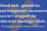 Over a blue background with two crossed bandaids, white text reads ""Band-aids, gimmicks, and temporary measures haven’t stopped the educator shortage crisis." Below that it says, "It's long past time to listen to educators."