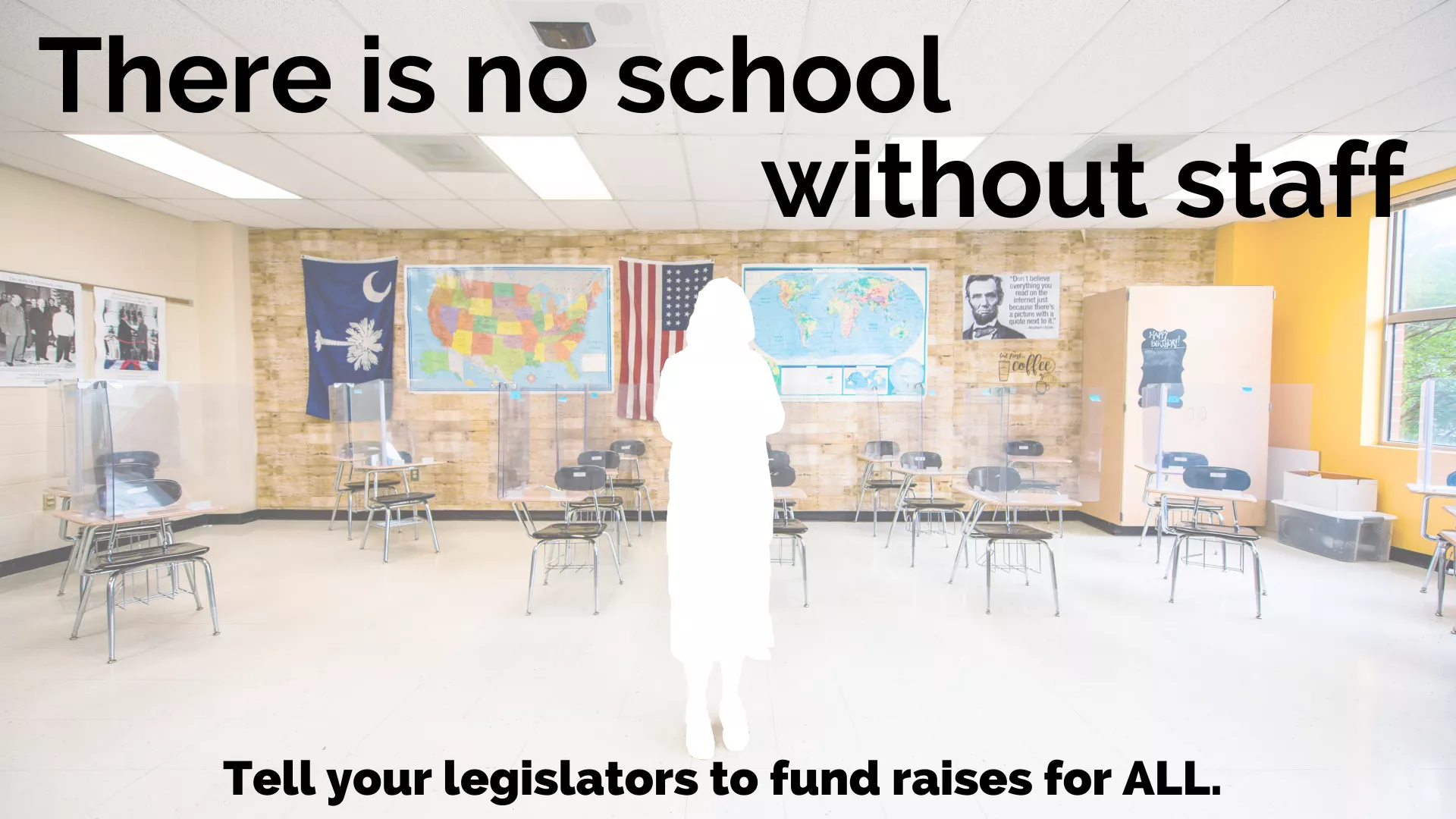 Picture shows a well-decorated history classroom in SC. There is a blank cut-out where an educator should be standing. The text reads "There is no school without staff. Tell your legislators to fund raises for ALL."
