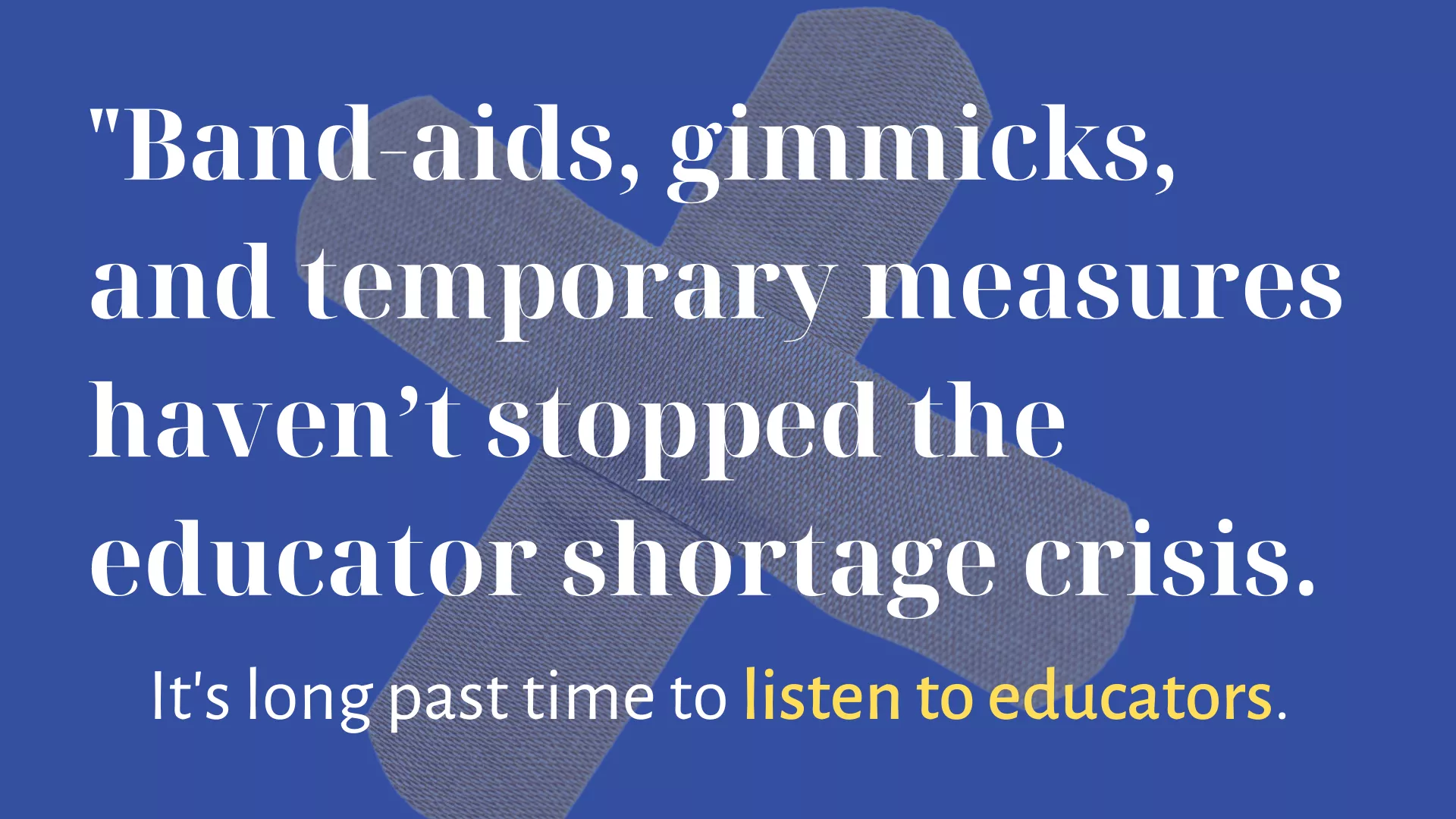 Over a blue background with two crossed bandaids, white text reads ""Band-aids, gimmicks, and temporary measures haven’t stopped the educator shortage crisis." Below that it says, "It's long past time to listen to educators."